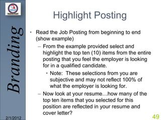 Branding             Highlight Posting
           • Read the Job Posting from beginning to end
             (show example)
              – From the example provided select and
                highlight the top ten (10) items from the entire
                posting that you feel the employer is looking
                for in a qualified candidate.
                  • Note: These selections from you are
                    subjective and may not reflect 100% of
                    what the employer is looking for.
              – Now look at your resume…how many of the
                top ten items that you selected for this
                position are reflected in your resume and
                cover letter?
2/1/2012                                                           49
 
