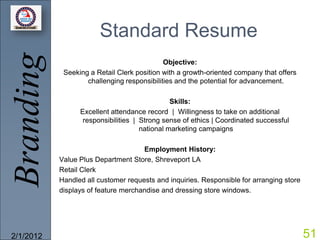 Branding               Standard Resume
                                            Objective:
            Seeking a Retail Clerk position with a growth-oriented company that offers
                   challenging responsibilities and the potential for advancement.

                                               Skills:
                 Excellent attendance record | Willingness to take on additional
                  responsibilities | Strong sense of ethics | Coordinated successful
                                     national marketing campaigns

                                     Employment History:
           Value Plus Department Store, Shreveport LA
           Retail Clerk
           Handled all customer requests and inquiries. Responsible for arranging store
           displays of feature merchandise and dressing store windows.




2/1/2012                                                                                  51
 