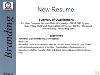 Branding                        New Resume
                                 Summary of Qualifications
              Excellent Customer Services Skills | Knowledge of NCR POS System |
                 Supervisory Skills Multi-Tasking Skills | Inventory Control | Stocking |
                                   Merchandising | Accounting Skills


                                              Experience
           Value Plus Department Store, Shreveport LA
           Retail Clerk
           Handled all customer requests and inquiries. Insured inventory was properly stocked
           and maintained quality control of supplies. Operated point of sales system and
           reconciled end of day receipts. Open and closed store and provided training to new
           hires.




2/1/2012                                                                                         53
 