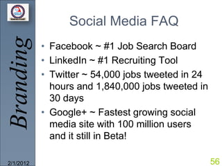 Branding         Social Media FAQ
           • Facebook ~ #1 Job Search Board
           • LinkedIn ~ #1 Recruiting Tool
           • Twitter ~ 54,000 jobs tweeted in 24
             hours and 1,840,000 jobs tweeted in
             30 days
           • Google+ ~ Fastest growing social
             media site with 100 million users
             and it still in Beta!

2/1/2012                                           56
 