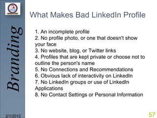 Branding   What Makes Bad LinkedIn Profile

            1. An incomplete profile
            2. No profile photo, or one that doesn't show
            your face
            3. No website, blog, or Twitter links
            4. Profiles that are kept private or choose not to
            outline the person's name
            5. No Connections and Recommendations
            6. Obvious lack of interactivity on LinkedIn
            7. No LinkedIn groups or use of LinkedIn
            Applications
            8. No Contact Settings or Personal Information



2/1/2012                                                         57
 