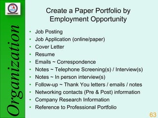 Create a Paper Portfolio by
Organization            Employment Opportunity
               •   Job Posting
               •   Job Application (online/paper)
               •   Cover Letter
               •   Resume
               •   Emails ~ Correspondence
               •   Notes ~ Telephone Screening(s) / Interview(s)
               •   Notes ~ In person interview(s)
               •   Follow-up ~ Thank You letters / emails / notes
               •   Networking contacts (Pre & Post) information
               •   Company Research Information
               •   Reference to Professional Portfolio
                                                                    63
 