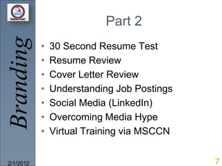 Branding                  Part 2
           •   30 Second Resume Test
           •   Resume Review
           •   Cover Letter Review
           •   Understanding Job Postings
           •   Social Media (LinkedIn)
           •   Overcoming Media Hype
           •   Virtual Training via MSCCN


2/1/2012                                    7
 
