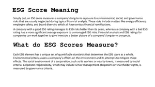 ESG Score Meaning
Simply put, an ESG score measures a company's long-term exposure to environmental, social, and governance
risks that are usually neglected during typical financial analysis. These risks include matters like energy efficiency,
employee safety, and board diversity, which all have serious financial ramifications.
A company with a good ESG rating manages its ESG risks better than its peers, whereas a company with a bad ESG
rating has a more significant average exposure to unmanaged ESG risks. Financial analysis and ESG ratings for
companies can work together to give investors a better picture of a company's long-term prospects.
What do ESG Scores Measure?
Each ESG element has a unique set of quantifiable standards that determine the ESG score as a whole.
Environmental criteria assess a company's effects on the environment and its attempts to mitigate those
effects. The social environment of a corporation, such as its workers or nearby towns, is measured by social
criteria. Corporate responsibility, which may include senior management obligations or shareholder rights, is
measured by governance criteria.
 