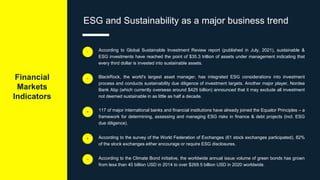 Financial
Markets
Indicators
ESG and Sustainability as a major business trend
According to Global Sustainable Investment Review report (published in July, 2021), sustainable &
ESG investments have reached the point of $35.3 trillion of assets under management indicating that
every third dollar is invested into sustainable assets.
i
BlackRock, the world's largest asset manager, has integrated ESG considerations into investment
process and conducts sustainability due diligence of investment targets. Another major player, Nordea
Bank Abp (which currently overseas around $425 billion) announced that it may exclude all investment
not deemed sustainable in as little as half a decade.
ii
117 of major international banks and financial institutions have already joined the Equator Principles – a
framework for determining, assessing and managing ESG risks in finance & debt projects (incl. ESG
due diligence).
iii
According to the survey of the World Federation of Exchanges (61 stock exchanges participated), 82%
of the stock exchanges either encourage or require ESG disclosures.
iv
According to the Climate Bond initiative, the worldwide annual issue volume of green bonds has grown
from less than 40 billion USD in 2014 to over $269.5 billion USD in 2020 worldwide.
v
 