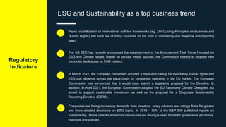 Regulatory
Indicators
ESG and Sustainability as a top business trend
Rapid crystallization of international soft law frameworks (eg, UN Guiding Principles on Business and
Human Rights) into hard law of many countries (in the form of mandatory due diligence and reporting
laws).
i
The US SEC has recently announced the establishment of the Enforcement Task Force Focused on
ESG and Climate Issues. Based on various media sources, the Commission intends to propose new
corporate disclosures on ESG matters.
ii
In March 2021, the European Parliament adopted a resolution calling for mandatory human rights and
ESG due diligence across the value chain for companies operating in the EU market. The European
Commission has announced that it would soon submit a legislative proposal for the Directive. In
addition, In April 2021, the European Commission adopted the EU Taxonomy Climate Delegated Act
aimed to support sustainable investment as well as the proposal for a Corporate Sustainability
Reporting Directive (CSRD),
Companies are facing increasing demands from investors, proxy advisors and ratings firms for greater
and more detailed disclosure on ESG topics. In 2019 – 90% of the S&P 500 published reports on
sustainability. These calls for enhanced disclosures are driving a need for better governance structures,
practices and policies.
iii
iv
 