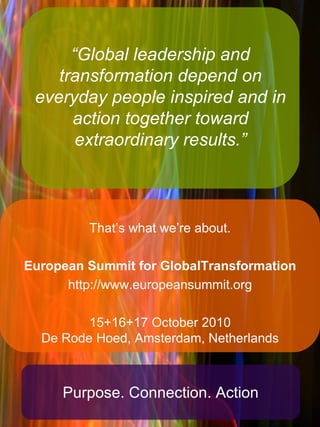 “ Global leadership and transformation depend on everyday people inspired and in action together toward extraordinary results.” That’s what we’re about. European Summit for GlobalTransformation http://www.europeansummit.org 15+16+17 October 2010 De Rode Hoed, Amsterdam, Netherlands Purpose. Connection. Action 