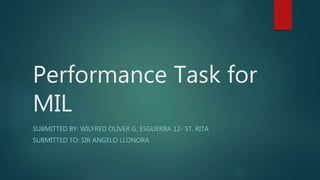 Performance Task for
MIL
SUBMITTED BY: WILFRED OLIVER G. ESGUERRA 12- ST. RITA
SUBMITTED TO: SIR ANGELO LLONORA
 