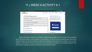 11.) WEEK 6 ACTIVITY 6.1
Based on the test that I answered, it is a measure of a person's reasoning ability. In short, it is a test on how can someone
use the information and logic to answer questions or make predictions. The users can access it by searching some online IQ test
websites then after, you can start answering the questions by choosing the correct answer from the choices. For me, it can be
improved in a way that after clicking the answers then it will be automatically proceeding to the next questions because it may
help the user in answering and less time consuming for those will access this website.
 