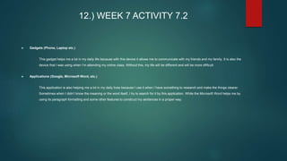 12.) WEEK 7 ACTIVITY 7.2
 Gadgets (Phone, Laptop etc.)
- This gadget helps me a lot in my daily life because with this device it allows me to communicate with my friends and my family. It is also the
device that I was using when I’m attending my online class. Without this, my life will be different and will be more difficult.
 Applications (Google, Microsoft Word, etc.)
- This application is also helping me a lot in my daily lives because I use it when I have something to research and make the things clearer.
Sometimes when I didn’t know the meaning or the word itself, I try to search for it by this application. While the Microsoft Word helps me by
using its paragraph formatting and some other features to construct my sentences in a proper way.
 