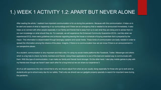 1.) WEEK 1 ACTIVITY 1.2: APART BUT NEVER ALONE
After reading the article, I realized how important communication is for us during this pandemic. Because with this communication, it helps us to
be alert and aware of what is happening in our surroundings and if there are an emergency that is needed to be announced immediately. It also
helps us to connect with other people especially in our family and friends that is away from us to ask what they are doing and to advise them in
our own knowledge on what should they do. For example, we will experience the Enhanced Community Quarantine (ECQ). Just like when we
experienced ECQ, there were guidelines and protocols regarding leaving the house or schedule of buying essentials that is prepared by the
mayor. This information is disseminated through barangay captains and social media. These kinds of communication are badly needed in order to
spread the information among the citizens of the place. Imagine, if there is no communication how we can know if there is an announcement in
our perspective places.
As a student, communication is very important and that’s why I’m using my social media platforms like Facebook, Twitter, Messenger and others
which is a big help to check my family members and friends. Using these applications is one of the best and easiest way to communicate with
them. With this type of communication, it can make our family and friends' bond stronger. On the other hand, I also play mobile games to play with
my friends even though we haven’t seen each other for a long time but we can share our experience it.
All of us will experience the new normal that is why we should adjust from what we are usually doing especially for those who go to work and us
students who go to school every day for our safety. That’s why we should use our gadgets properly specially to search for important news during
the pandemic.
 