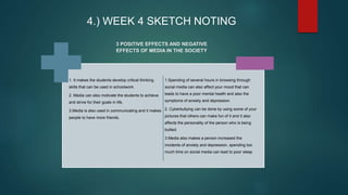 4.) WEEK 4 SKETCH NOTING
1. It makes the students develop critical thinking
skills that can be used in schoolwork.
2. Media can also motivate the students to achieve
and strive for their goals in life.
3.Media is also used in communicating and it makes
people to have more friends.
1.Spending of several hours in browsing through
social media can also affect your mood that can
leads to have a poor mental health and also the
symptoms of anxiety and depression.
2. Cyberbullying can be done by using some of your
pictures that others can make fun of it and it also
affects the personality of the person who is being
bullied.
3.Media also makes a person increased the
incidents of anxiety and depression, spending too
much time on social media can lead to poor sleep
3 POSITIVE EFFECTS AND NEGATIVE
EFFECTS OF MEDIA IN THE SOCIETY
 