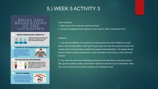 5.) WEEK 5 ACTIVITY 3
Guide Questions:
1. What will you do to make your report not boring?
2. Would you exaggerate some elements in your report to make it interesting? Why?
ANSWER:
1. I can catch the attention of my audience by sharing some story that is related to my topic
before I start the presentation. Starting with a good story can make also make the speaker find
creative ways to communicate or explain the purpose of the presentation. The speaker should
also use visuals to his/her presentation to make the audience more focus on what is the topic
all about.
2. I can make the report more interesting by focusing on the topic that you are going discuss.
Also, give the audience a little or short idea on what will be the flow of your presentation. Make
your voice loud and clear so that the audience can understand it well.
 