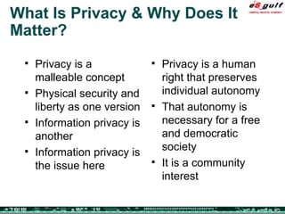 What Is Privacy & Why Does It Matter? Privacy is a malleable concept Physical security and liberty as one version Information privacy is another Information privacy is the issue here  Privacy is a human right that preserves  individual autonomy That autonomy is necessary for a free and democratic society It is a community interest 