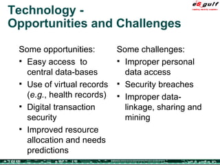 Technology - Opportunities and Challenges Some opportunities: Easy access  to central data-bases Use of virtual records ( e.g. , health records) Digital transaction security  Improved resource allocation and needs predictions Some challenges: Improper personal data access Security breaches Improper data-linkage, sharing and mining  