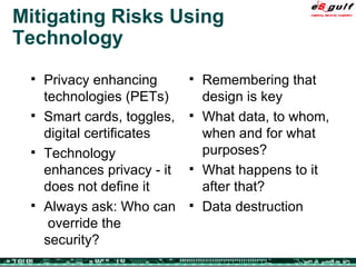 Mitigating Risks Using Technology Privacy enhancing technologies (PETs) Smart cards, toggles, digital certificates Technology enhances privacy - it does not define it Always ask: Who can  override the security?  Remembering that design is key What data, to whom, when and for what purposes? What happens to it after that? Data destruction 