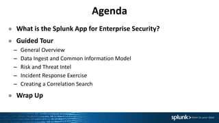 Agenda
● What is the Splunk App for Enterprise Security?
● Guided Tour
– General Overview
– Data Ingest and Common Information Model
– Risk and Threat Intel
– Incident Response Exercise
– Creating a Correlation Search
● Wrap Up
 