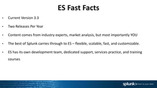 ES Fast Facts
• Current Version 3.3
• Two Releases Per Year
• Content comes from industry experts, market analysis, but most importantly YOU
• The best of Splunk carries through to ES – flexible, scalable, fast, and customizable.
• ES has its own development team, dedicated support, services practice, and training
courses
 