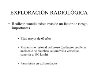 EXPLORACIÓN RADIOLÓGICA Realizar cuando exista mas  de un factor de riesgo importantes Edad mayor de 65 años Mecanismo lesional peligroso (caída por escaleras, accidente de bicicleta, automóvil a velocidad superior a 100 km/h) Parestesias en extremidades 