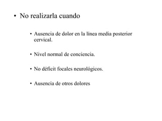 No realizarla cuando Ausencia de dolor en la línea media posterior cervical. Nivel normal de conciencia. No déficit focales neurológicos. Ausencia de otros dolores 