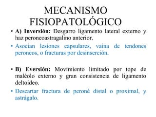 MECANISMO FISIOPATOLÓGICO A) Inversión:  Desgarro ligamento lateral externo y haz peroneoastragalino anterior. Asocian lesiones capsulares, vaina de tendones peroneos, o fracturas por desinserción. B) Eversión:  Movimiento limitado por tope de maléolo externo y gran consistencia de ligamento deltoideo.  Descartar fractura de peroné distal o proximal, y astrágalo. 