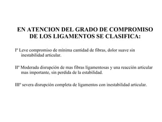 EN ATENCION DEL GRADO DE COMPROMISO DE LOS LIGAMENTOS SE CLASIFICA: Iº Leve compromiso de mínima cantidad de fibras, dolor suave sin inestabilidad articular. IIº Moderada disrupción de mas fibras ligamentosas y una reacción articular mas importante, sin perdida de la estabilidad. IIIº severa disrupción completa de ligamentos con inestabilidad articular. 