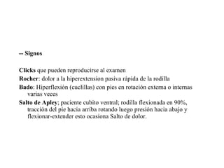 -- Signos Clicks  que pueden reproducirse al examen Rocher : dolor a la hiperextension pasiva rápida de la rodilla Bado : Hiperflexiòn (cuclillas) con pies en rotación externa o internas varias veces Salto de Apley ; paciente cubito ventral; rodilla flexionada en 90%, tracción del pie hacia arriba rotando luego presión hacia abajo y flexionar-extender esto ocasiona Salto de dolor. 