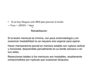 Si no hay bloqueo solo IRM para precisar la lesión -- Yeso + AINES = 1mes  Rehabilitación  Si la lesión meniscal es mínima, con poca sintomatología y sin ocasionar inestabilidad no se requiere sino esperar para operar. Hacer menisectomia parcial en menisco estable con ruptura vertical u horizontal, desprendido parcialmente en su borde cóncavo o en sus astas. Resecciones totales si los meniscos son inestables, ampliamente comprometidos por rupturas que ocasionan bloqueos. 