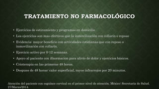 TRATAMIENTO NO FARMACOLÓGICO
• Ejercicios de estiramiento y programas en domicilio
• Los ejercicios son mas efectivos que la inmovilización con collarín o reposo
• Evidencia: mayor beneficio con actividades cotidianas que con reposo o
inmovilización con collarín.
• Ejercicio activo por 0-12 semanas.
• Apoyo al paciente con ifnormacion para alivio de dolor y ejercicios básicos.
• Crioterapia en las primeras 48 horas.
• Despues de 48 horas: calor superficial, rayos infrarrojos por 20 minutos.
Atención del paciente con esguince cervical en el primer nivel de atención. México: Secretaría de Salud.
27/Marzo/2014.
 