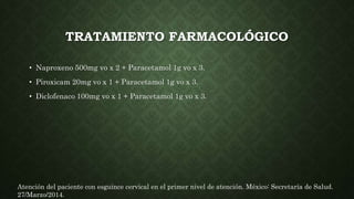 TRATAMIENTO FARMACOLÓGICO
• Naproxeno 500mg vo x 2 + Paracetamol 1g vo x 3.
• Piroxicam 20mg vo x 1 + Paracetamol 1g vo x 3.
• Diclofenaco 100mg vo x 1 + Paracetamol 1g vo x 3.
Atención del paciente con esguince cervical en el primer nivel de atención. México: Secretaría de Salud.
27/Marzo/2014.
 