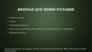 MEDIDAS QUE DEBEN EVITARSE
• Collarin cervical
• Cirugia
• Almohadas cervicales.
• Inyecciones intratecales, intraarticulares, toxina botulínica o analgésicos.
• Metilprednisolona.
Atención del paciente con esguince cervical en el primer nivel de atención. México: Secretaría de Salud.
27/Marzo/2014.
 