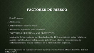 FACTORES DE RIESGO
• Sexo Femenino
• Adolescente
• Antecedente de dolor de cuello
• Alcance con proyección en el automóvil.
• FACTORES QUE INDICAN MAL PRONOSTICO:
• Limitación de los grados de movilidad del cuello, TCE preexistente, haber viajado en
camión o autobús, haber sido pasajero, golpe Fontal o lateral y preexistencia de
síntomas iniciales: cefalea o cambios en la función física o cognitiva.
Atención del paciente con esguince cervical en el primer nivel de atención. México: Secretaría de Salud.
27/Marzo/2014.
 