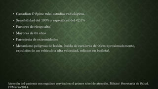 • Canadian C-Spine rule: estudios radiológicos.
• Sensibilidad del 100% y especificad del 42.5%
• Factores de riesgo alto:
• Mayores de 65 años
• Parestesia de extremidades
• Mecanismo peligroso de lesión. (caída de escaleras de 90cm aproximadamente,
expulsión de un vehiculo a alta velocidad, colision en bicileta).
Atención del paciente con esguince cervical en el primer nivel de atención. México: Secretaría de Salud.
27/Marzo/2014.
 