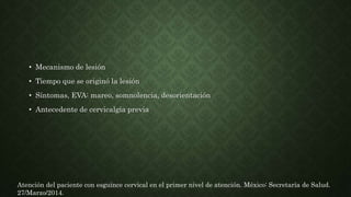 • Mecanismo de lesión
• Tiempo que se originó la lesión
• Síntomas, EVA: mareo, somnolencia, desorientación
• Antecedente de cervicalgia previa
Atención del paciente con esguince cervical en el primer nivel de atención. México: Secretaría de Salud.
27/Marzo/2014.
 