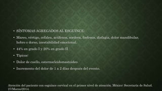• SÍNTOMAS AGREGADOS AL ESGUINCE:
• Mareo, vértigo, cefalea, acúfenos, sordera, fosfenos, disfagia, dolor mandibular,
hobro o dorso, inestabilidad emocional.
• 44% en grado I y 20% en grado II
• Típicos:
• Dolor de cuello, esternocleidomastoideo
• Incremento del dolor de 1 a 2 días después del evento.
Atención del paciente con esguince cervical en el primer nivel de atención. México: Secretaría de Salud.
27/Marzo/2014.
 