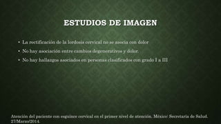 ESTUDIOS DE IMAGEN
• La rectificación de la lordosis cervical no se asocia con dolor
• No hay asociación entre cambios degenerativos y dolor.
• No hay hallazgos asociados en personas clasificados con grado I a III
Atención del paciente con esguince cervical en el primer nivel de atención. México: Secretaría de Salud.
27/Marzo/2014.
 