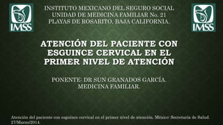 ATENCIÓN DEL PACIENTE CON
ESGUINCE CERVICAL EN EL
PRIMER NIVEL DE ATENCIÓN
INSTITUTO MEXICANO DEL SEGURO SOCIAL
UNIDAD DE MEDICINA FAMILIAR No. 21
PLAYAS DE ROSARITO, BAJA CALIFORNIA.
Atención del paciente con esguince cervical en el primer nivel de atención. México: Secretaría de Salud.
27/Marzo/2014.
PONENTE: DR SUN GRANADOS GARCÍA.
MEDICINA FAMILIAR.
 