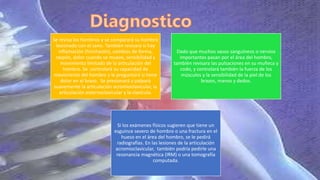 Se revisa los hombros y se comparará su hombro
lesionado con el sano. También revisara si hay
inflamación (hinchazón), cambios de forma,
raspón, dolor cuando se mueve, sensibilidad y
movimiento limitado de la articulación del
hombro. Se controlará su capacidad de
movimiento del hombro y le preguntará si tiene
dolor en el brazo. Se presionará y palpará
suavemente la articulación acromioclavicular, la
articulación esternoclavicular y la clavícula.
Dado que muchos vasos sanguíneos o nervios
importantes pasan por el área del hombro,
también revisara las pulsaciones en su muñeca y
codo, y controlará también la fuerza de los
músculos y la sensibilidad de la piel de los
brazos, manos y dedos.
Si los exámenes físicos sugieren que tiene un
esguince severo de hombro o una fractura en el
hueso en el área del hombro, se le pedirá
radiografías. En las lesiones de la articulación
acromioclavicular, también podría pedirle una
resonancia magnética (IRM) o una tomografía
computada.
 