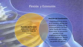 Posición del Paciente:
debe estar sentado el
brazo a lo largo del
cuerpo.
Posición del Goniómetro:
el goniómetro se centra
en el hombro, debajo del
acromion, el brazo fijo se
coloca paralelo a la línea
axilar media del tronco,
brazo móvil se encuentra
paralelo al eje
longitudinal del húmero.
El brazo mueve en flexión
y extensión para medir
los grados de aplitud.
Flexión y Extensión
 