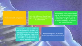 Evaluacion de la temperatura
Para ello utilizamos algodón con
agua caliente y uno con agua fría.
Es comparativo
Nuevamente estos toques tienen
que ser simétricos ósea en ambos
hemicuerpos y con la misma
intensidad. Se debe tener en
cuenta que siempre se empieza
por el lado afectado.
Por ejemplo se toca el antebrazo
con un algodón con agua fría y la
pregunta en este caso será ¿Qué
SINTIO? En este caso el paciente
tendrá que decir que sintió un
toque frio y si es posible que
señale donde lo sintió
Miembro superior: En hombro,
antebrazo, codo, muñeca y mano
 
