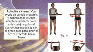 Rotación externa: Con
ayuda de un palo o bastón,
y manteniendo el codo
afectado (el derecho en
este caso) pegados al
cuerpo, nos ayudamos con
el brazo sano para girar el
brazo afectado hacia
fuera
 