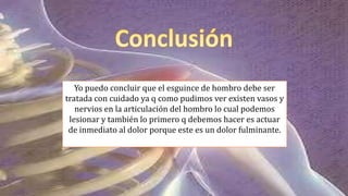 Yo puedo concluir que el esguince de hombro debe ser
tratada con cuidado ya q como pudimos ver existen vasos y
nervios en la articulación del hombro lo cual podemos
lesionar y también lo primero q debemos hacer es actuar
de inmediato al dolor porque este es un dolor fulminante.
 