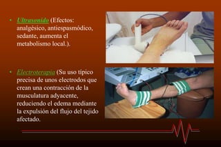 • Ultrasonido (Efectos:
analgésico, antiespasmódico,
sedante, aumenta el
metabolismo local.).
• Electroterapia (Su uso típico
precisa de unos electrodos que
crean una contracción de la
musculatura adyacente,
reduciendo el edema mediante
la expulsión del flujo del tejido
afectado.
 