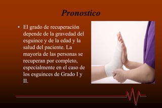 Pronostico
• El grado de recuperación
depende de la gravedad del
esguince y de la edad y la
salud del paciente. La
mayoría de las personas se
recuperan por completo,
especialmente en el caso de
los esguinces de Grado I y
II.
 