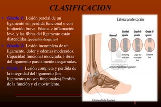 CLASIFICACION
• Grado 1: Lesión parcial de un
ligamento sin perdida funcional o con
limitación breve. Edema e inflamación
leve, y las fibras del ligamento están
distendidas.(pequeños desgarres)
• Grado 2: Lesión incompleta de un
ligamento, dolor y edemas moderados.
Capacidad funcional moderada. Fibras
del ligamento parcialmente desgarradas.
• Grado 3: Lesión completa y perdida de
la integridad del ligamento (los
ligamentos no son funcionales).Perdida
de la función y el movimiento.
 