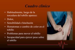 Cuadro clínico
• Habitualmente, luego de la
torcedura del tobillo aparece:
• Dolor,
• Sensibilidad e hinchazón
• Hematomas o cambio de color en el
tobillo
• Problemas para mover el tobillo
• Incapacidad para ejercer peso sobre
el tobillo
 