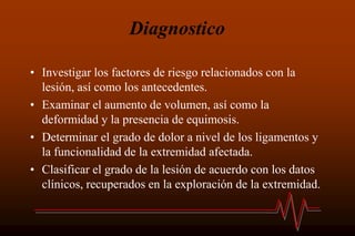 Diagnostico
• Investigar los factores de riesgo relacionados con la
lesión, así como los antecedentes.
• Examinar el aumento de volumen, así como la
deformidad y la presencia de equimosis.
• Determinar el grado de dolor a nivel de los ligamentos y
la funcionalidad de la extremidad afectada.
• Clasificar el grado de la lesión de acuerdo con los datos
clínicos, recuperados en la exploración de la extremidad.
 