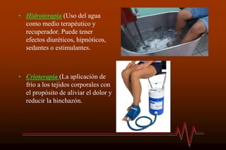 • Hidroterapia (Uso del agua
como medio terapéutico y
recuperador. Puede tener
efectos diuréticos, hipnóticos,
sedantes o estimulantes.
• Crioterapia (La aplicación de
frío a los tejidos corporales con
el propósito de aliviar el dolor y
reducir la hinchazón.
 