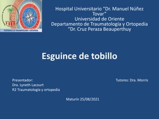 Esguince de tobillo
Hospital Universitario “Dr. Manuel Núñez
Tovar”
Universidad de Oriente
Departamento de Traumatología y Ortopedia
“Dr. Cruz Peraza Beauperthuy
Presentador: Tutores: Dra. Morris
Dra. Lyneth Lacourt
R2 Traumatología y ortopedia
Maturín 25/08/2021
 