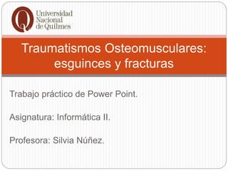 Trabajo práctico de Power Point.
Asignatura: Informática II.
Profesora: Silvia Núñez.
Traumatismos Osteomusculares:
esguinces y fracturas
 